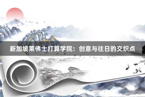 新加坡莱佛士打算学院:创意与往日的交织点