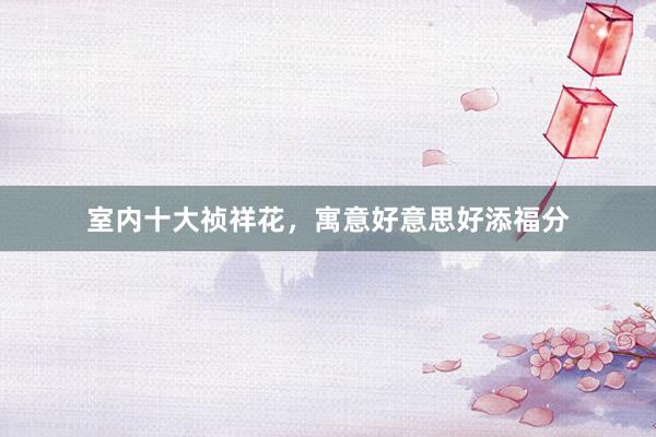 室内十大祯祥花，寓意好意思好添福分